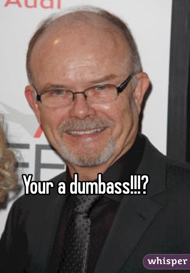 Your a dumbass!!!?