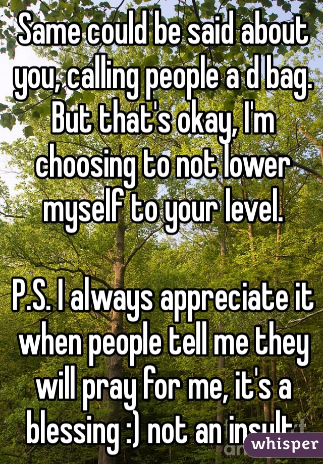 Same could be said about you, calling people a d bag. But that's okay, I'm choosing to not lower myself to your level.

P.S. I always appreciate it when people tell me they will pray for me, it's a blessing :) not an insult.