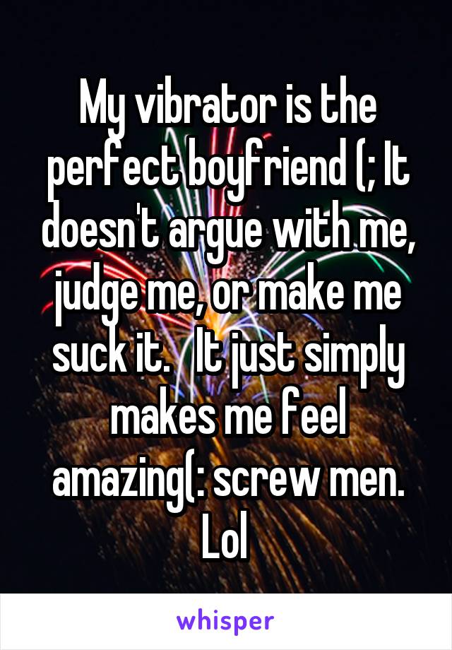 My vibrator is the perfect boyfriend (; It doesn't argue with me, judge me, or make me suck it.   It just simply makes me feel amazing(: screw men. Lol 