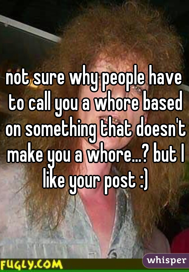 not sure why people have to call you a whore based on something that doesn't make you a whore...? but I like your post :)