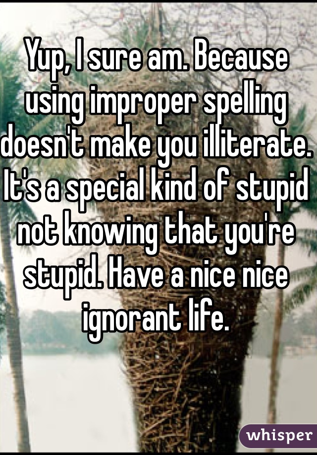 Yup, I sure am. Because using improper spelling doesn't make you illiterate. It's a special kind of stupid not knowing that you're stupid. Have a nice nice ignorant life. 