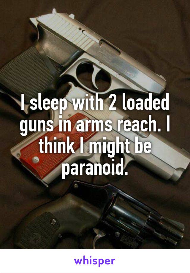 I sleep with 2 loaded guns in arms reach. I think I might be paranoid.