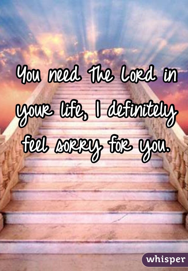 You need The Lord in your life, I definitely feel sorry for you. 