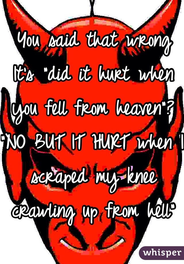 You said that wrong 
It's "did it hurt when you fell from heaven"? "NO BUT IT HURT when I scraped my knee crawling up from hell"