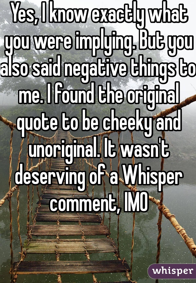 Yes, I know exactly what you were implying. But you also said negative things to me. I found the original quote to be cheeky and unoriginal. It wasn't deserving of a Whisper comment, IMO