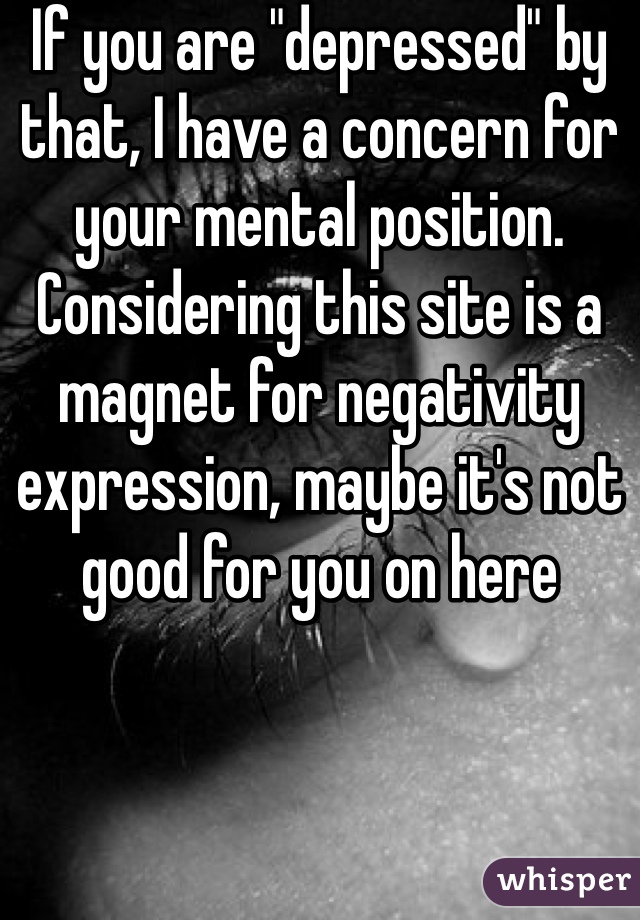 If you are "depressed" by that, I have a concern for your mental position. Considering this site is a magnet for negativity expression, maybe it's not good for you on here