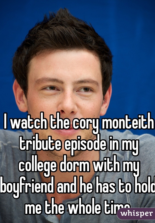 I watch the cory monteith tribute episode in my college dorm with my boyfriend and he has to hold me the whole time. 
