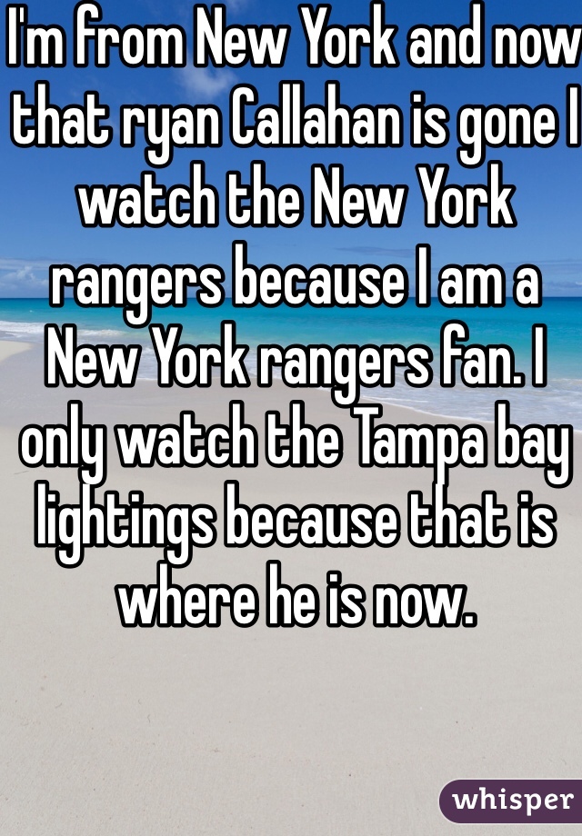 I'm from New York and now that ryan Callahan is gone I watch the New York rangers because I am a New York rangers fan. I only watch the Tampa bay lightings because that is where he is now. 