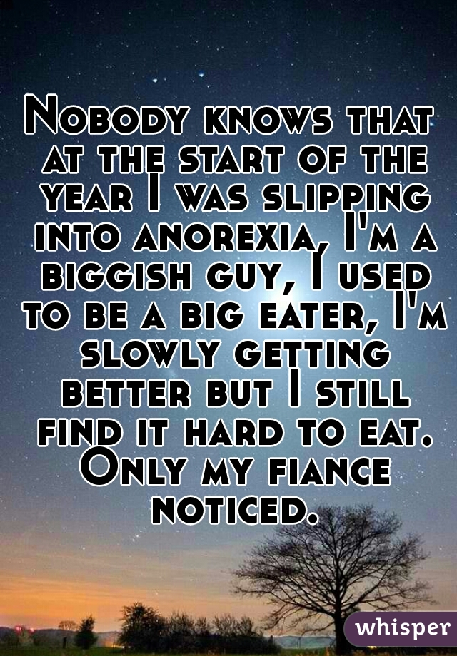 Nobody knows that at the start of the year I was slipping into anorexia, I'm a biggish guy, I used to be a big eater, I'm slowly getting better but I still find it hard to eat. Only my fiance noticed.