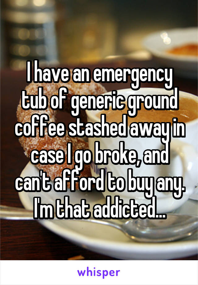 I have an emergency tub of generic ground coffee stashed away in case I go broke, and can't afford to buy any.
I'm that addicted...