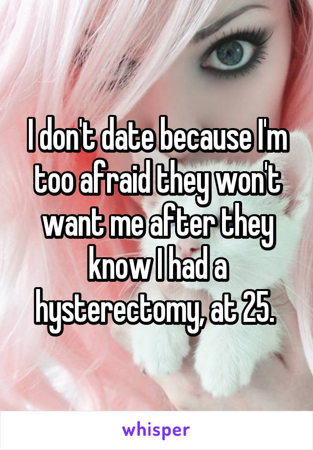 I don't date because I'm too afraid they won't want me after they know I had a hysterectomy, at 25. 