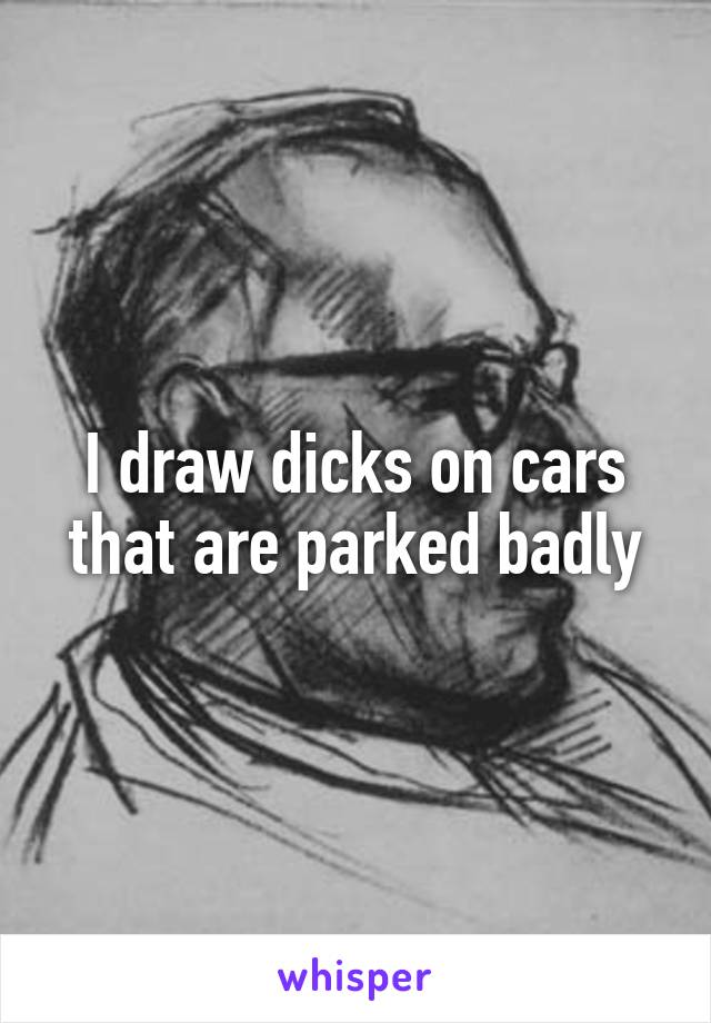 I draw dicks on cars that are parked badly