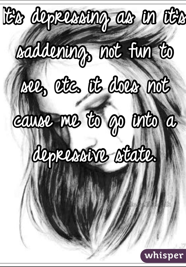 It's depressing as in it's saddening, not fun to see, etc. it does not cause me to go into a depressive state.