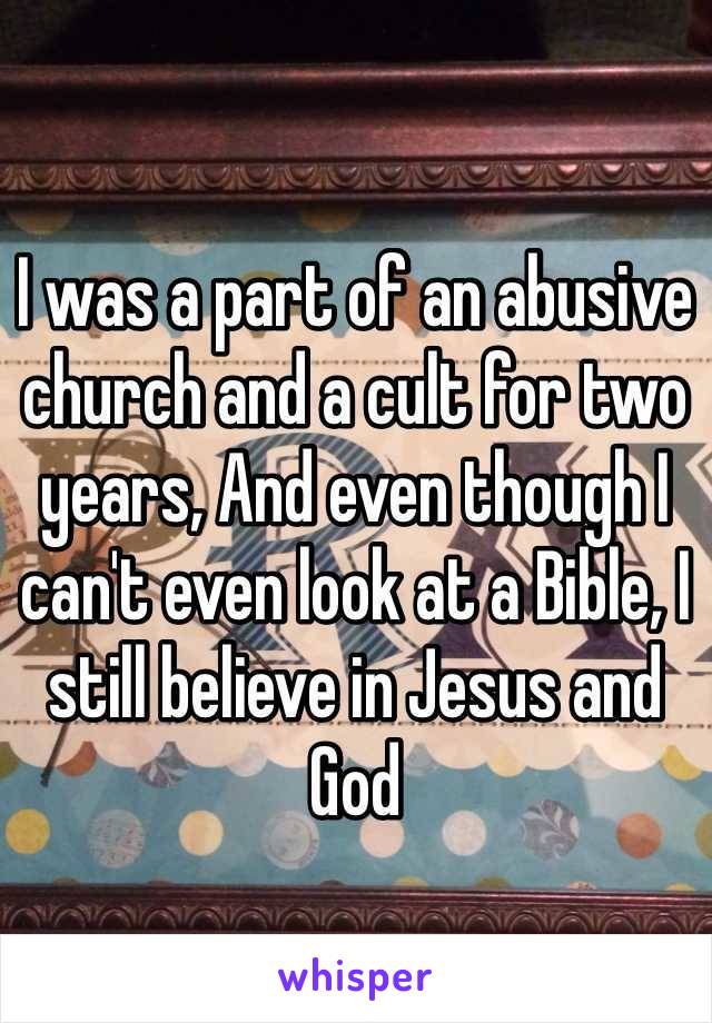 I was a part of an abusive church and a cult for two years, And even though I can't even look at a Bible, I still believe in Jesus and God