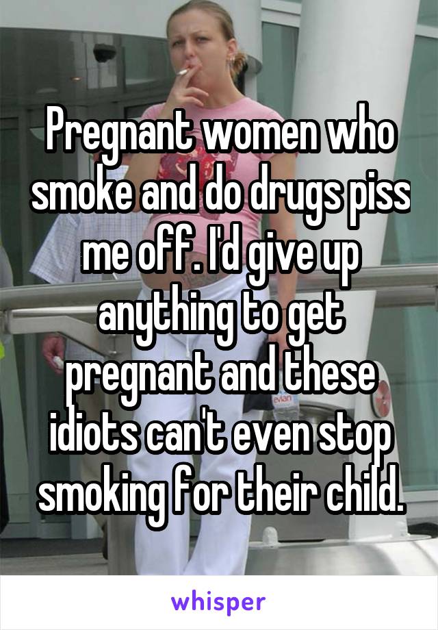 Pregnant women who smoke and do drugs piss me off. I'd give up anything to get pregnant and these idiots can't even stop smoking for their child.