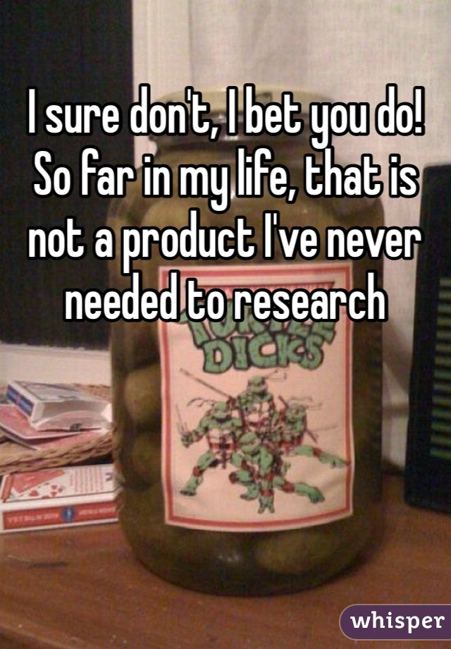 I sure don't, I bet you do!
So far in my life, that is not a product I've never needed to research