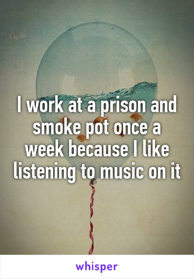 I work at a prison and smoke pot once a week because I like listening to music on it