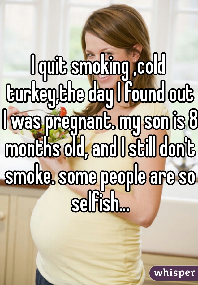 I quit smoking ,cold turkey,the day I found out I was pregnant. my son is 8 months old, and I still don't smoke. some people are so selfish...