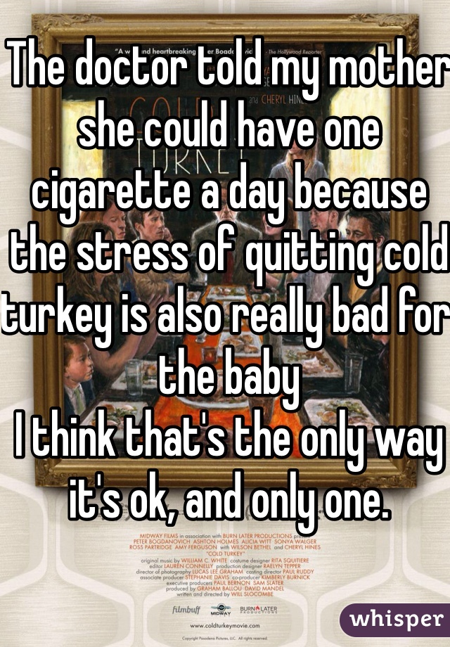 The doctor told my mother she could have one cigarette a day because the stress of quitting cold turkey is also really bad for the baby
I think that's the only way it's ok, and only one.