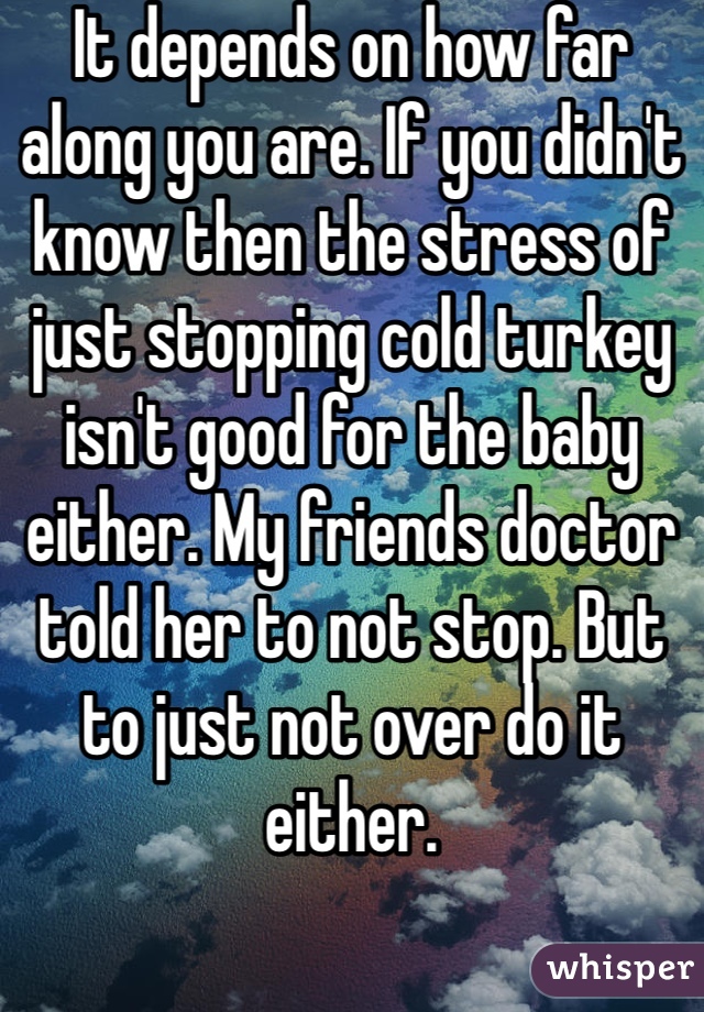 It depends on how far along you are. If you didn't know then the stress of just stopping cold turkey isn't good for the baby either. My friends doctor told her to not stop. But to just not over do it either. 