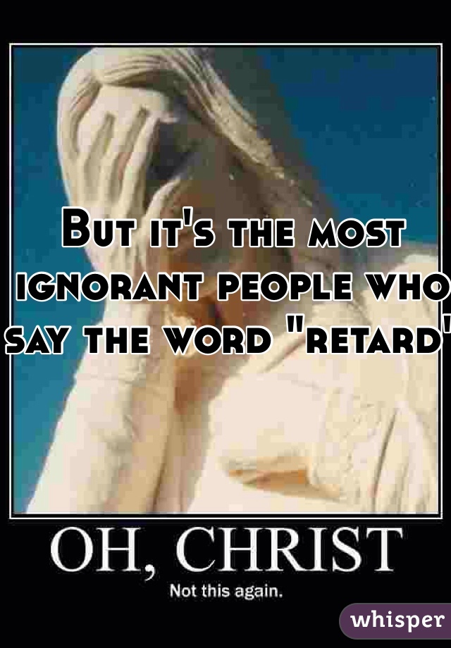 But it's the most ignorant people who say the word "retard"