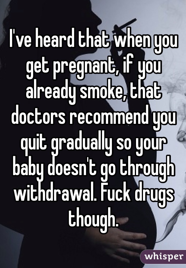 I've heard that when you get pregnant, if you already smoke, that doctors recommend you quit gradually so your baby doesn't go through withdrawal. Fuck drugs though. 