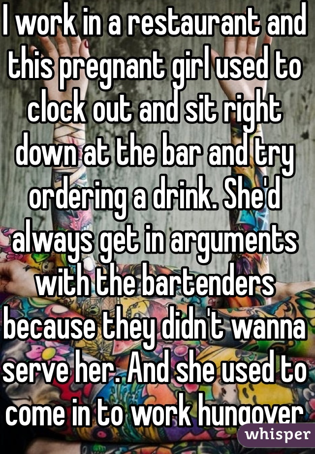 I work in a restaurant and this pregnant girl used to clock out and sit right down at the bar and try ordering a drink. She'd always get in arguments with the bartenders because they didn't wanna serve her. And she used to come in to work hungover 