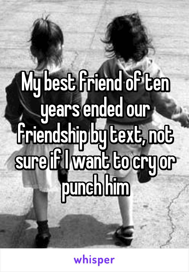 My best friend of ten years ended our friendship by text, not sure if I want to cry or punch him