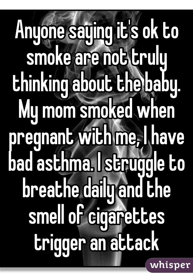 Anyone saying it's ok to smoke are not truly thinking about the baby. My mom smoked when pregnant with me, I have bad asthma. I struggle to breathe daily and the smell of cigarettes trigger an attack 