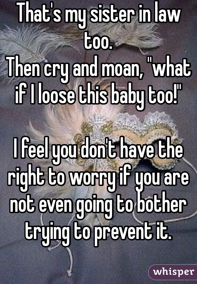 That's my sister in law too. 
Then cry and moan, "what if I loose this baby too!" 

I feel you don't have the right to worry if you are not even going to bother trying to prevent it. 