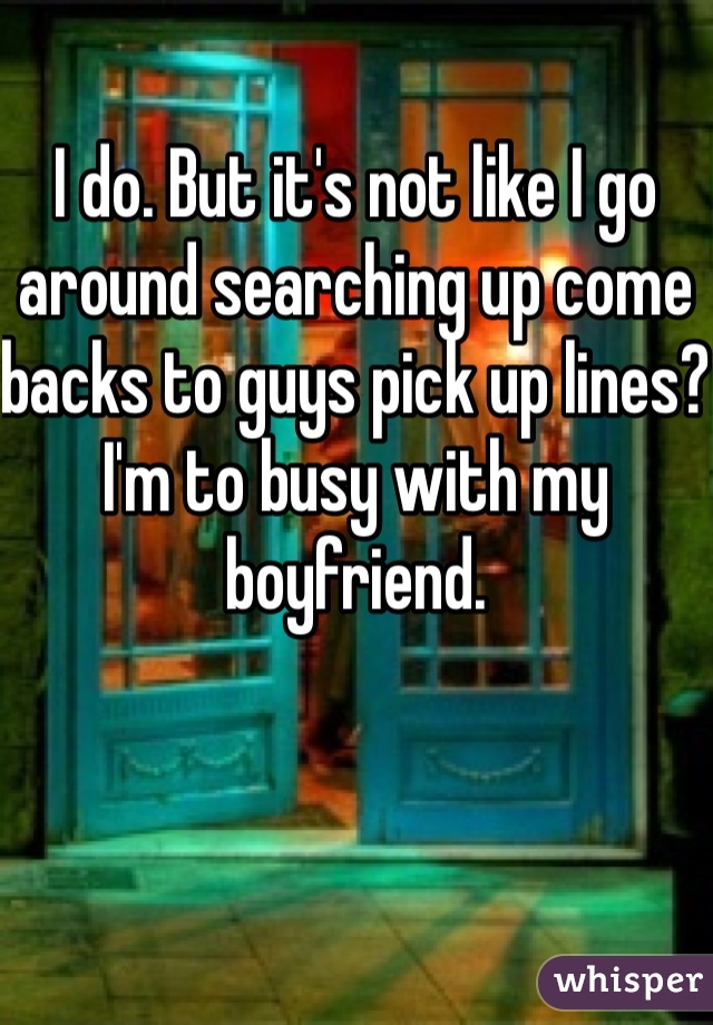 I do. But it's not like I go around searching up come backs to guys pick up lines? I'm to busy with my boyfriend.