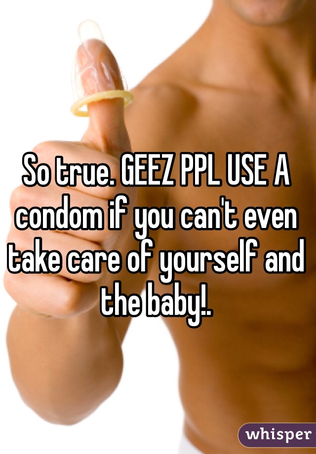 So true. GEEZ PPL USE A condom if you can't even take care of yourself and the baby!. 