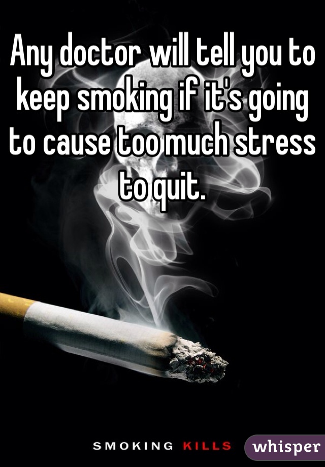 Any doctor will tell you to keep smoking if it's going to cause too much stress to quit. 