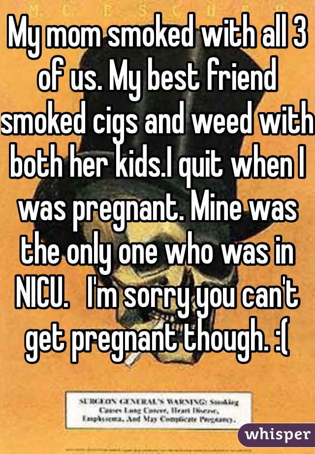 My mom smoked with all 3 of us. My best friend smoked cigs and weed with both her kids.I quit when I was pregnant. Mine was the only one who was in NICU.   I'm sorry you can't get pregnant though. :(