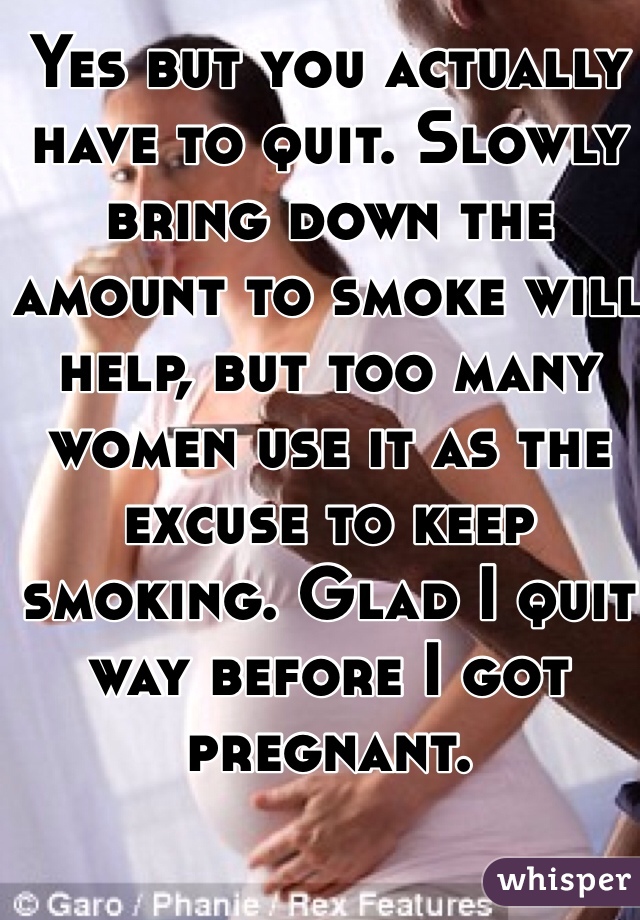 Yes but you actually have to quit. Slowly bring down the amount to smoke will help, but too many women use it as the excuse to keep smoking. Glad I quit way before I got pregnant. 