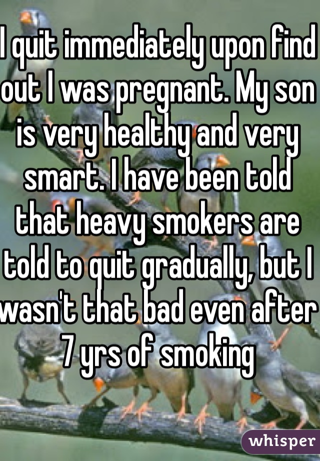 I quit immediately upon find out I was pregnant. My son is very healthy and very smart. I have been told that heavy smokers are told to quit gradually, but I wasn't that bad even after 7 yrs of smoking