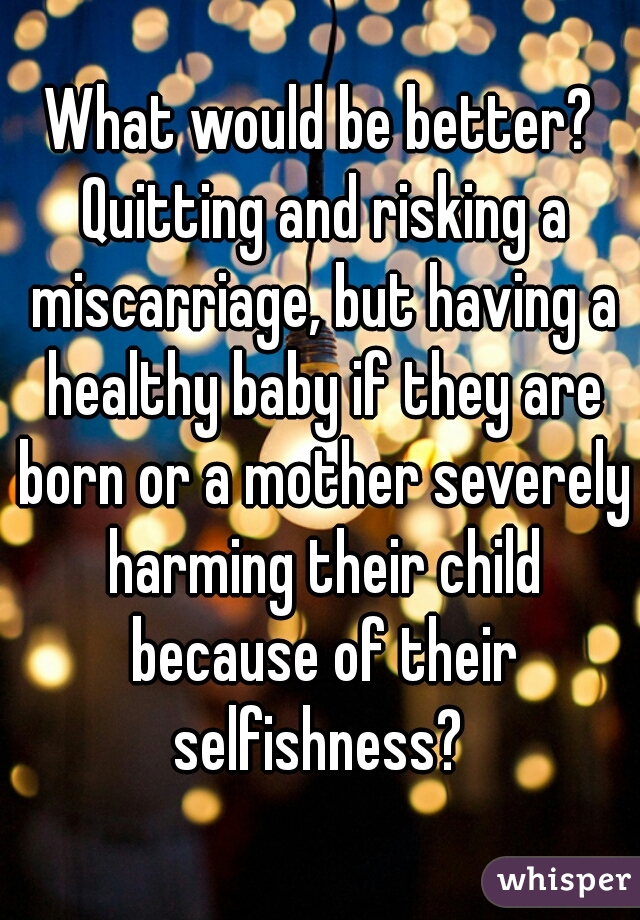 What would be better? Quitting and risking a miscarriage, but having a healthy baby if they are born or a mother severely harming their child because of their selfishness? 