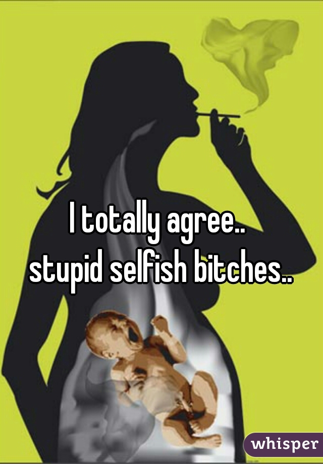 I totally agree.. 
stupid selfish bitches..