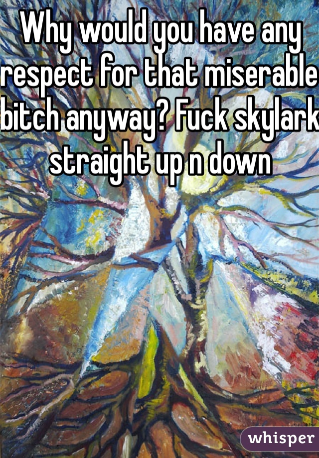 Why would you have any respect for that miserable bitch anyway? Fuck skylark straight up n down