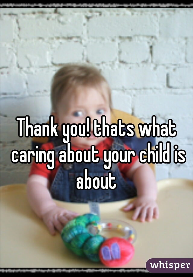 Thank you! thats what caring about your child is about 