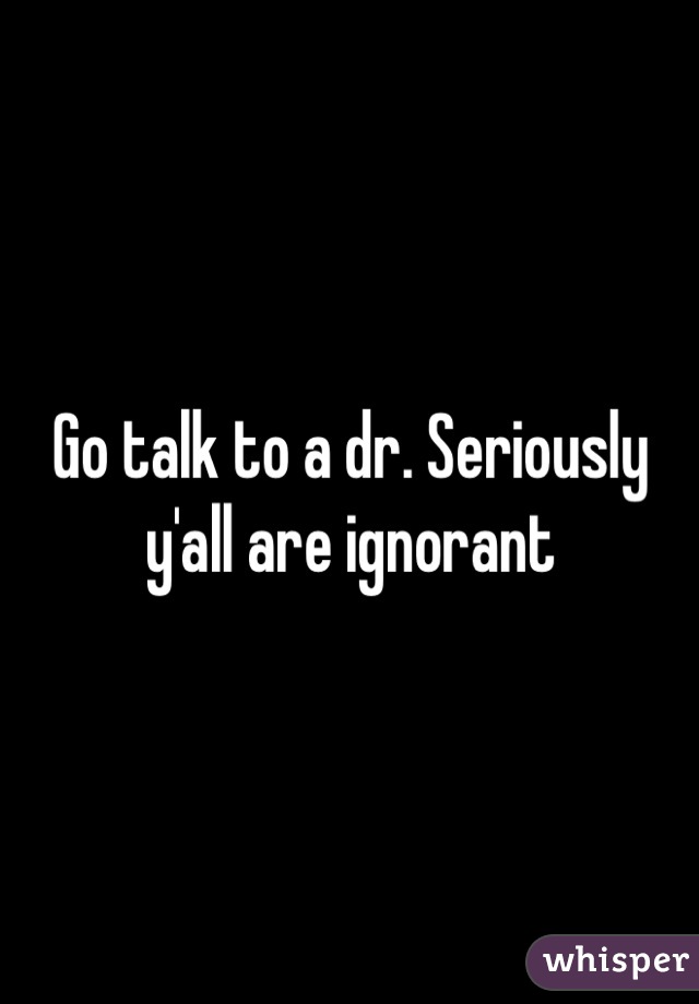 Go talk to a dr. Seriously y'all are ignorant