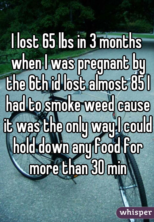 I lost 65 lbs in 3 months when I was pregnant by the 6th id lost almost 85 I had to smoke weed cause it was the only way I could hold down any food for more than 30 min