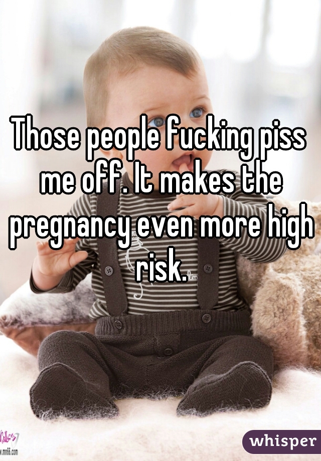 Those people fucking piss me off. It makes the pregnancy even more high risk.