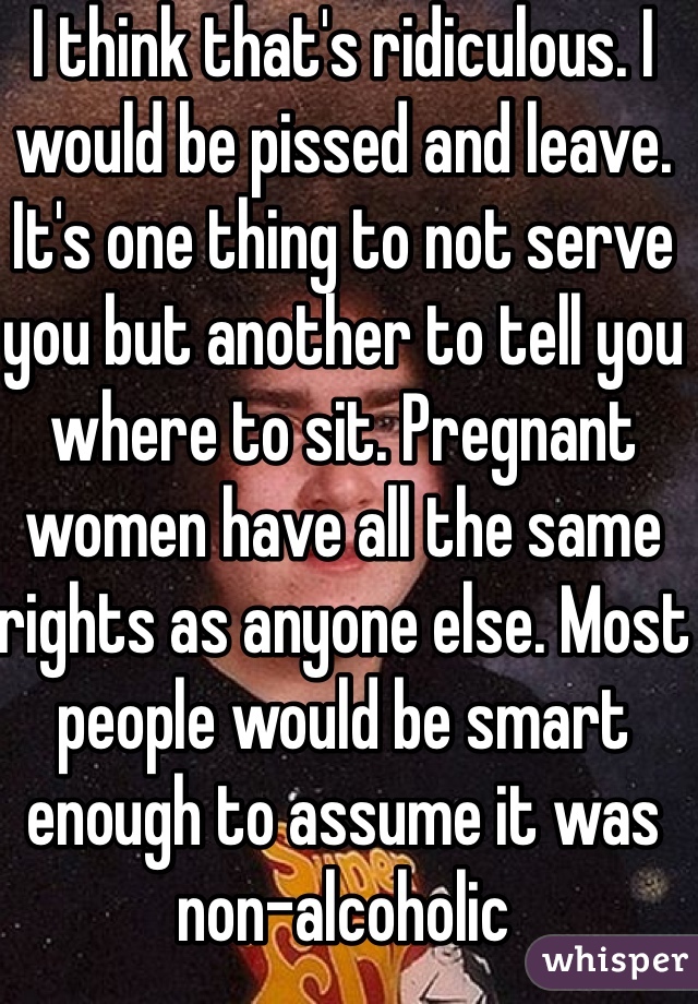 I think that's ridiculous. I would be pissed and leave. It's one thing to not serve you but another to tell you where to sit. Pregnant women have all the same rights as anyone else. Most people would be smart enough to assume it was non-alcoholic 