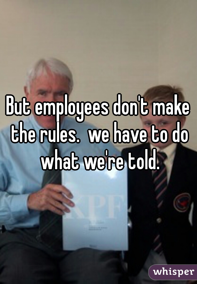 But employees don't make the rules.  we have to do what we're told.