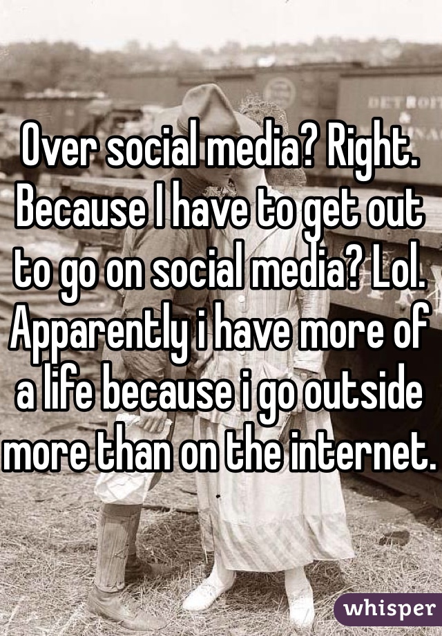 Over social media? Right. Because I have to get out to go on social media? Lol. Apparently i have more of a life because i go outside more than on the internet.