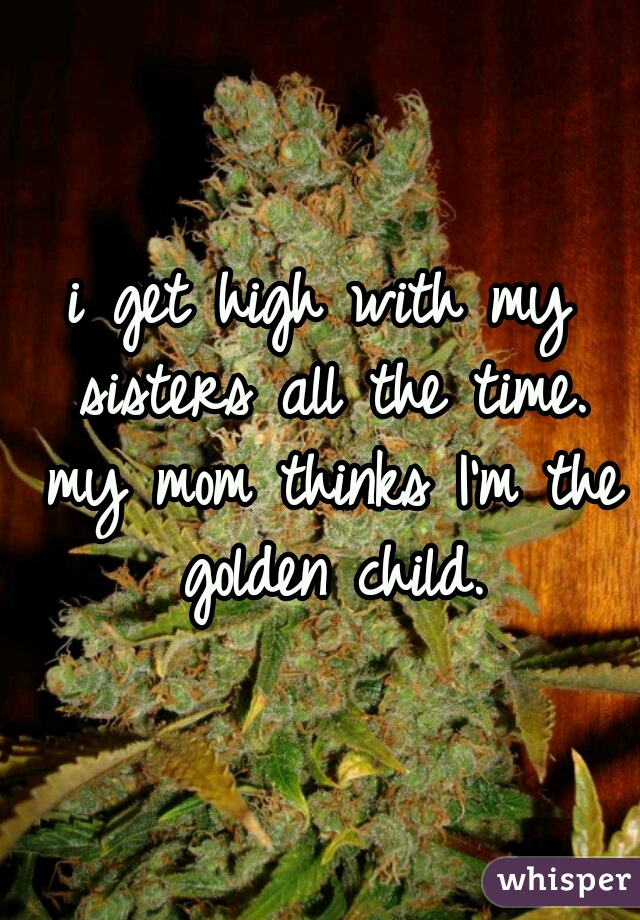 i get high with my sisters all the time. my mom thinks I'm the golden child.