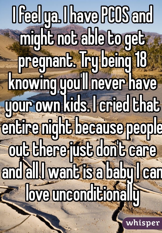 I feel ya. I have PCOS and might not able to get pregnant. Try being 18 knowing you'll never have your own kids. I cried that entire night because people out there just don't care and all I want is a baby I can love unconditionally 