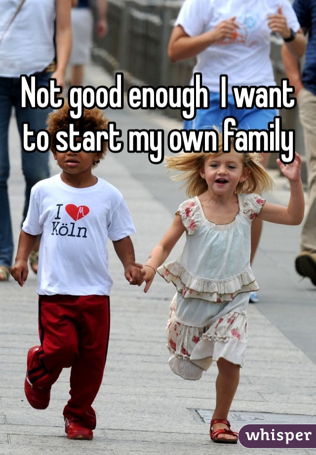 Not good enough  I want to start my own family