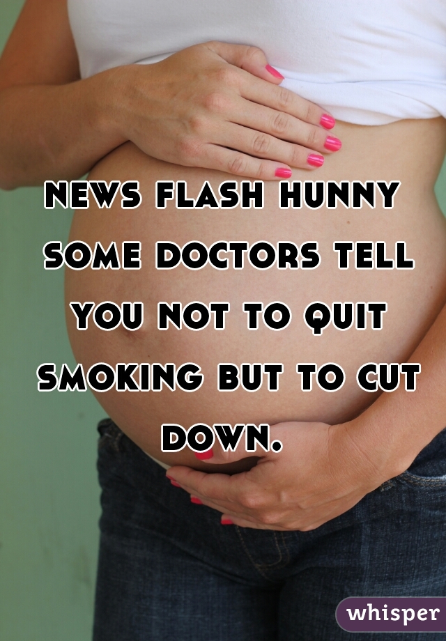 news flash hunny some doctors tell you not to quit smoking but to cut down. 